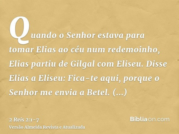 Quando o Senhor estava para tomar Elias ao céu num redemoinho, Elias partiu de Gilgal com Eliseu.Disse Elias a Eliseu: Fica-te aqui, porque o Senhor me envia a 