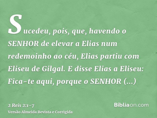 Sucedeu, pois, que, havendo o SENHOR de elevar a Elias num redemoinho ao céu, Elias partiu com Eliseu de Gilgal.E disse Elias a Eliseu: Fica-te aqui, porque o S