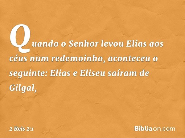 Quando o Senhor levou Elias aos céus num redemoinho, aconteceu o seguinte: Elias e Eliseu saíram de Gilgal, -- 2 Reis 2:1