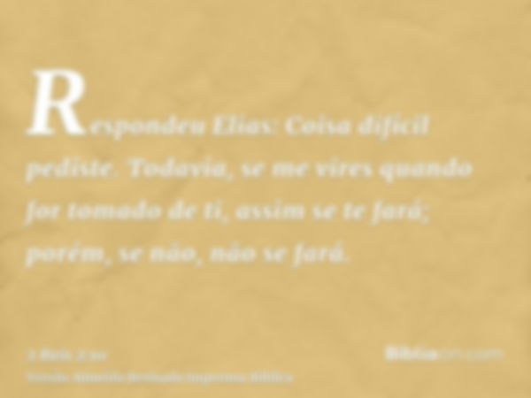 Respondeu Elias: Coisa difícil pediste. Todavia, se me vires quando for tomado de ti, assim se te fará; porém, se não, não se fará.