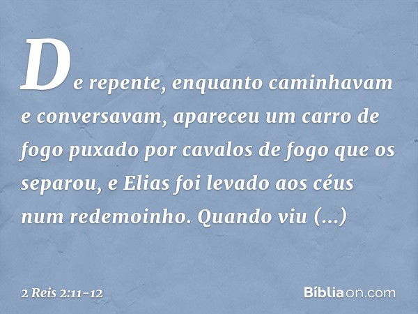 De repente, enquanto caminhavam e conversavam, apareceu um carro de fogo puxado por cavalos de fogo que os separou, e Elias foi levado aos céus num redemoinho. 