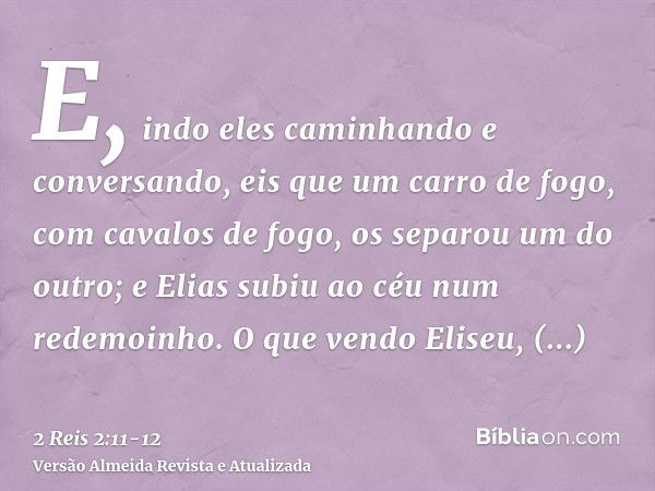 E, indo eles caminhando e conversando, eis que um carro de fogo, com cavalos de fogo, os separou um do outro; e Elias subiu ao céu num redemoinho.O que vendo El