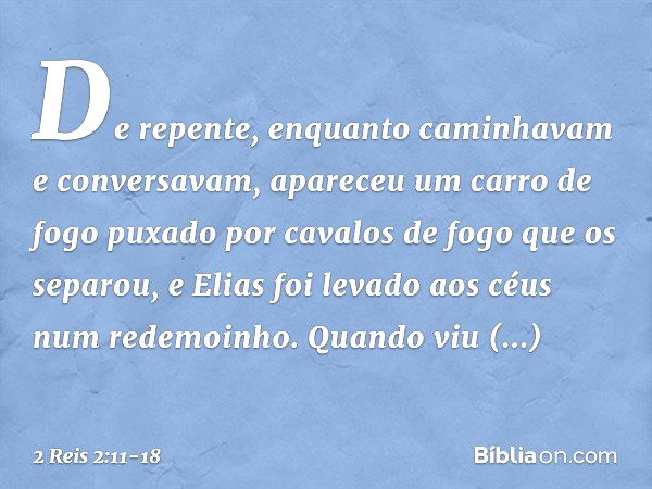 De repente, enquanto caminhavam e conversavam, apareceu um carro de fogo puxado por cavalos de fogo que os separou, e Elias foi levado aos céus num redemoinho. 