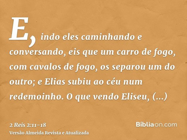 E, indo eles caminhando e conversando, eis que um carro de fogo, com cavalos de fogo, os separou um do outro; e Elias subiu ao céu num redemoinho.O que vendo El