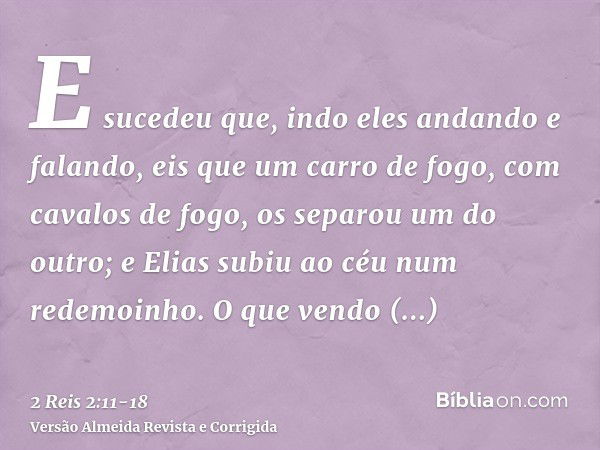 E sucedeu que, indo eles andando e falando, eis que um carro de fogo, com cavalos de fogo, os separou um do outro; e Elias subiu ao céu num redemoinho.O que ven