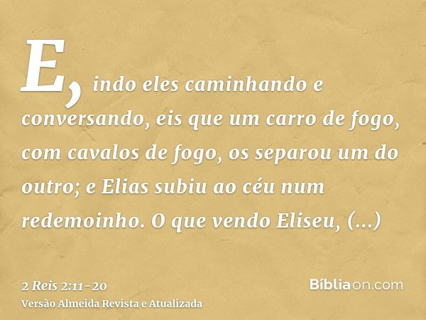 E, indo eles caminhando e conversando, eis que um carro de fogo, com cavalos de fogo, os separou um do outro; e Elias subiu ao céu num redemoinho.O que vendo El