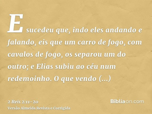 E sucedeu que, indo eles andando e falando, eis que um carro de fogo, com cavalos de fogo, os separou um do outro; e Elias subiu ao céu num redemoinho.O que ven