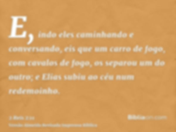 E, indo eles caminhando e conversando, eis que um carro de fogo, com cavalos de fogo, os separou um do outro; e Elias subiu ao céu num redemoinho.