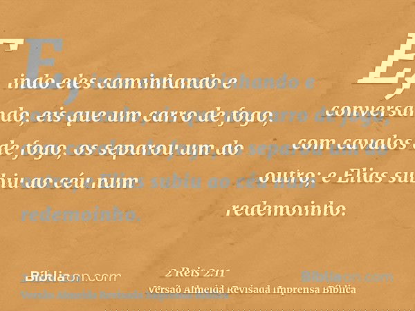 E, indo eles caminhando e conversando, eis que um carro de fogo, com cavalos de fogo, os separou um do outro; e Elias subiu ao céu num redemoinho.