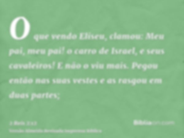 O que vendo Eliseu, clamou: Meu pai, meu pai! o carro de Israel, e seus cavaleiros! E não o viu mais. Pegou então nas suas vestes e as rasgou em duas partes;