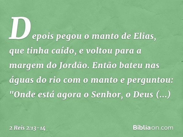 Depois pegou o manto de Elias, que tinha caído, e voltou para a margem do Jordão. Então bateu nas águas do rio com o manto e perguntou: "Onde está agora o Senho