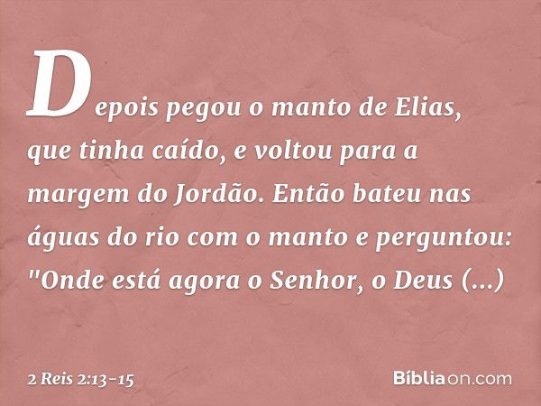 Depois pegou o manto de Elias, que tinha caído, e voltou para a margem do Jordão. Então bateu nas águas do rio com o manto e perguntou: "Onde está agora o Senho