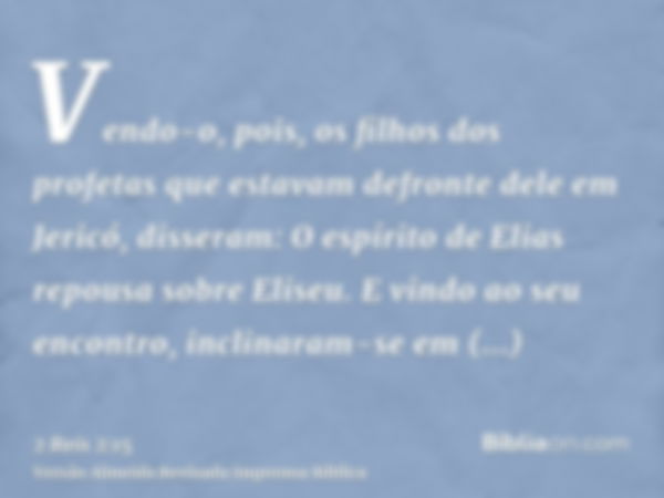 Vendo-o, pois, os filhos dos profetas que estavam defronte dele em Jericó, disseram: O espírito de Elias repousa sobre Eliseu. E vindo ao seu encontro, inclinar