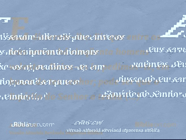 E disseram-lhe: Eis que entre os teus servos há cinqüenta homens valentes. Deixa-os ir, pedimos-te, em busca do teu senhor; pode ser que o Espírito do Senhor o