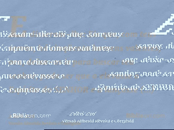 E disseram-lhe: Eis que, com teus servos, há cinqüenta homens valentes; ora, deixa-os ir para buscar teu senhor; pode ser que o elevasse o Espírito do SENHOR e