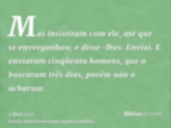 Mas insistiram com ele, até que se envergonhou; e disse-lhes: Enviai. E enviaram cinqüenta homens, que o buscaram três dias, porém não o acharam.