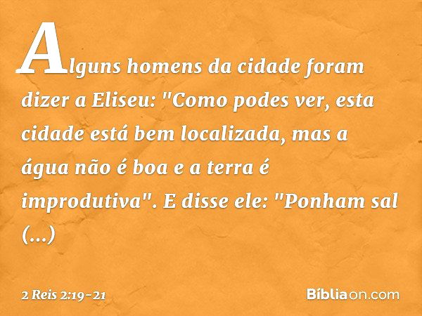 Alguns homens da cidade foram dizer a Eliseu: "Como podes ver, esta cidade está bem localizada, mas a água não é boa e a terra é improdutiva". E disse ele: "Pon