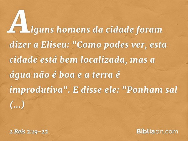 Alguns homens da cidade foram dizer a Eliseu: "Como podes ver, esta cidade está bem localizada, mas a água não é boa e a terra é improdutiva". E disse ele: "Pon