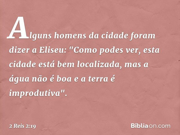 Alguns homens da cidade foram dizer a Eliseu: "Como podes ver, esta cidade está bem localizada, mas a água não é boa e a terra é improdutiva". -- 2 Reis 2:19