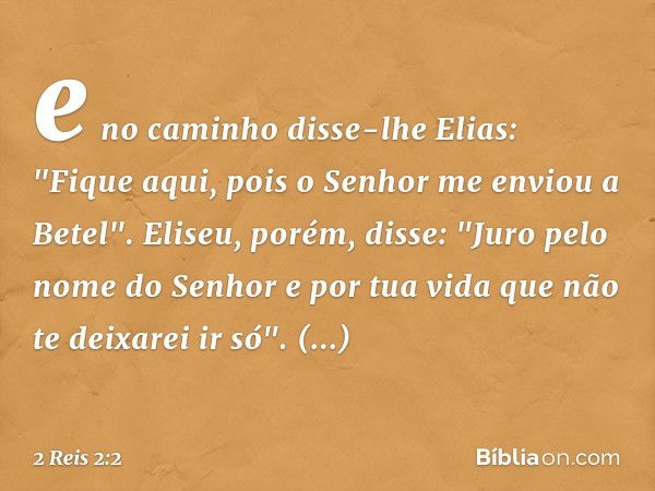 e no caminho disse-lhe Elias: "Fique aqui, pois o Senhor me enviou a Betel".
Eliseu, porém, disse: "Juro pelo nome do Senhor e por tua vida que não te deixarei 