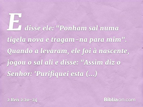 E disse ele: "Ponham sal numa tigela nova e tragam-na para mim". Quando a levaram, ele foi à nascente, jogou o sal ali e disse: "Assim diz o Senhor: 'Purifiquei