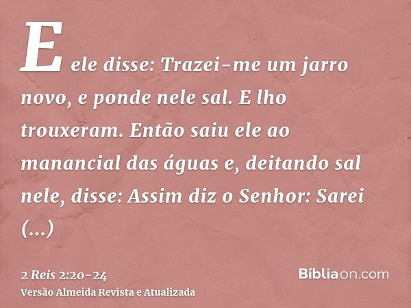 E ele disse: Trazei-me um jarro novo, e ponde nele sal. E lho trouxeram.Então saiu ele ao manancial das águas e, deitando sal nele, disse: Assim diz o Senhor: S