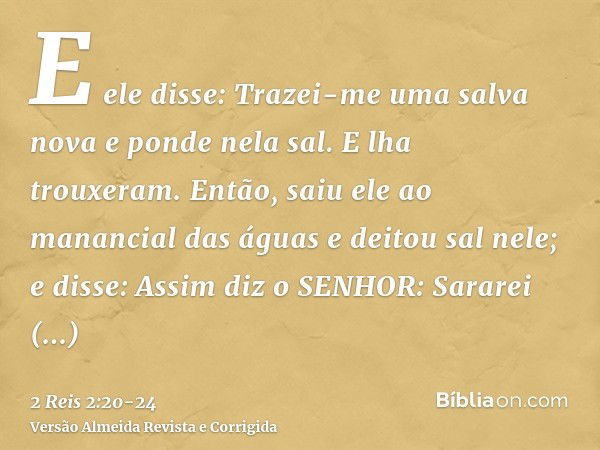 E ele disse: Trazei-me uma salva nova e ponde nela sal. E lha trouxeram.Então, saiu ele ao manancial das águas e deitou sal nele; e disse: Assim diz o SENHOR: S