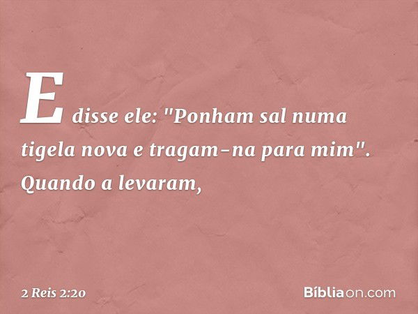 E disse ele: "Ponham sal numa tigela nova e tragam-na para mim". Quando a levaram, -- 2 Reis 2:20