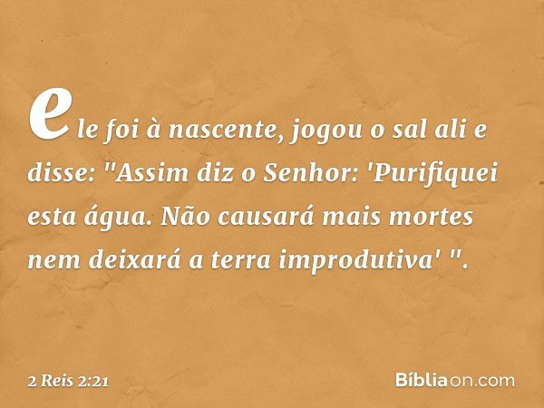 ele foi à nascente, jogou o sal ali e disse: "Assim diz o Senhor: 'Purifiquei esta água. Não causará mais mortes nem deixará a terra improdutiva' ". -- 2 Reis 2