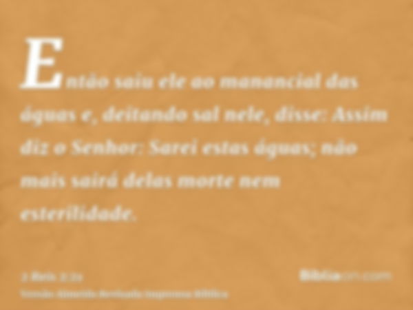 Então saiu ele ao manancial das águas e, deitando sal nele, disse: Assim diz o Senhor: Sarei estas águas; não mais sairá delas morte nem esterilidade.