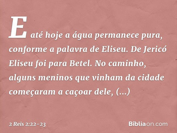 E até hoje a água permanece pura, conforme a palavra de Eliseu. De Jericó Eliseu foi para Betel. No caminho, alguns meninos que vinham da cidade começaram a caç