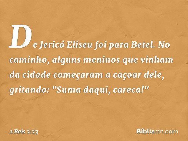 De Jericó Eliseu foi para Betel. No caminho, alguns meninos que vinham da cidade começaram a caçoar dele, gritando: "Suma daqui, careca!" -- 2 Reis 2:23