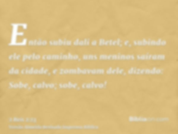 Então subiu dali a Betel; e, subindo ele pelo caminho, uns meninos saíram da cidade, e zombavam dele, dizendo: Sobe, calvo; sobe, calvo!