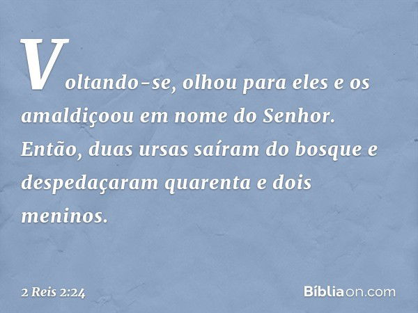 Voltando-se, olhou para eles e os amaldiçoou em nome do Senhor. Então, duas ursas saíram do bosque e despedaçaram quarenta e dois meninos. -- 2 Reis 2:24