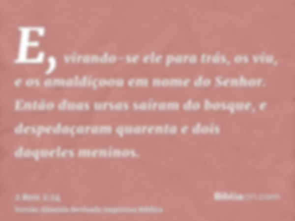 E, virando-se ele para trás, os viu, e os amaldiçoou em nome do Senhor. Então duas ursas saíram do bosque, e despedaçaram quarenta e dois daqueles meninos.