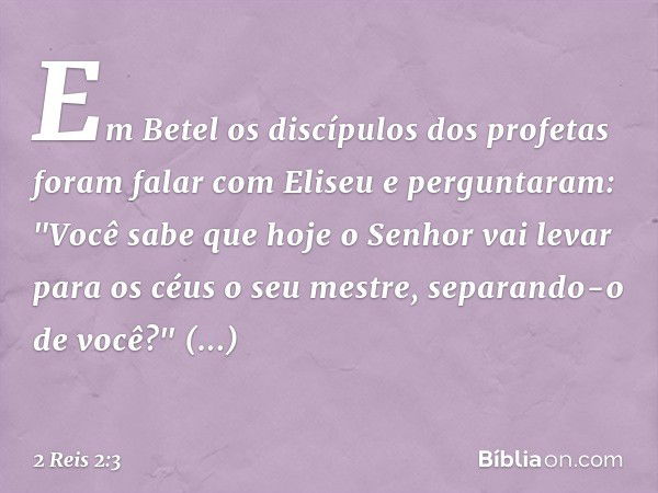 Em Betel os discípulos dos profetas foram falar com Eliseu e perguntaram: "Você sabe que hoje o Senhor vai levar para os céus ­o seu mestre, separando-o de você