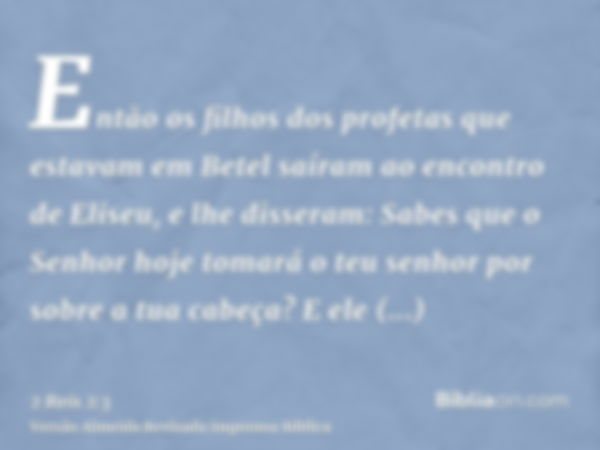 Então os filhos dos profetas que estavam em Betel saíram ao encontro de Eliseu, e lhe disseram: Sabes que o Senhor hoje tomará o teu senhor por sobre a tua cabe