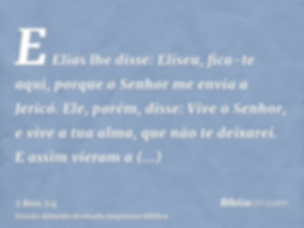 E Elias lhe disse: Eliseu, fica-te aqui, porque o Senhor me envia a Jericó. Ele, porém, disse: Vive o Senhor, e vive a tua alma, que não te deixarei. E assim vi