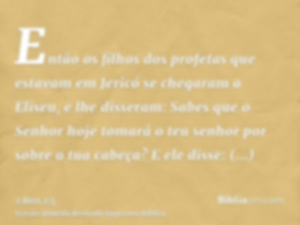 Então os filhos dos profetas que estavam em Jericó se chegaram a Eliseu, e lhe disseram: Sabes que o Senhor hoje tomará o teu senhor por sobre a tua cabeça? E e