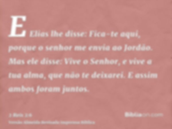 E Elias lhe disse: Fica-te aqui, porque o senhor me envia ao Jordão. Mas ele disse: Vive o Senhor, e vive a tua alma, que não te deixarei. E assim ambos foram j