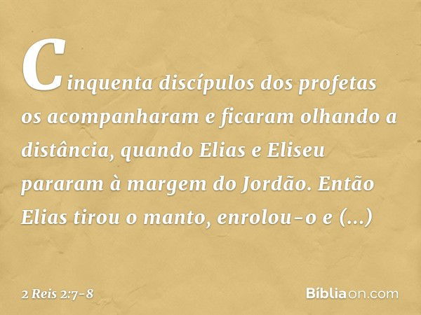 Cinquenta discípulos dos profetas os acompanharam e ficaram olhando a distância, quando Elias e Eliseu pararam à margem do Jordão. Então Elias tirou o manto, en