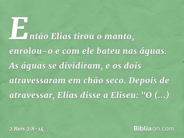 Então Elias tirou o manto, enrolou-o e com ele bateu nas águas. As águas se dividiram, e os dois atravessaram em chão seco. Depois de atravessar, Elias disse a 