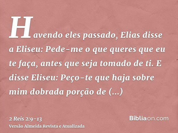 Havendo eles passado, Elias disse a Eliseu: Pede-me o que queres que eu te faça, antes que seja tomado de ti. E disse Eliseu: Peço-te que haja sobre mim dobrada