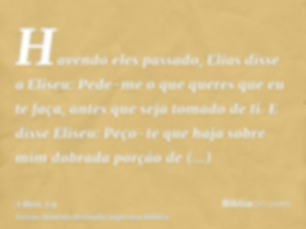 Havendo eles passado, Elias disse a Eliseu: Pede-me o que queres que eu te faça, antes que seja tomado de ti. E disse Eliseu: Peço-te que haja sobre mim dobrada