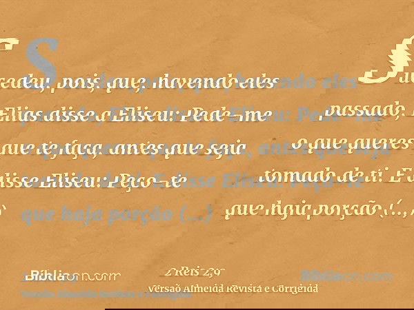 Sucedeu, pois, que, havendo eles passado, Elias disse a Eliseu: Pede-me o que queres que te faça, antes que seja tomado de ti. E disse Eliseu: Peço-te que haja