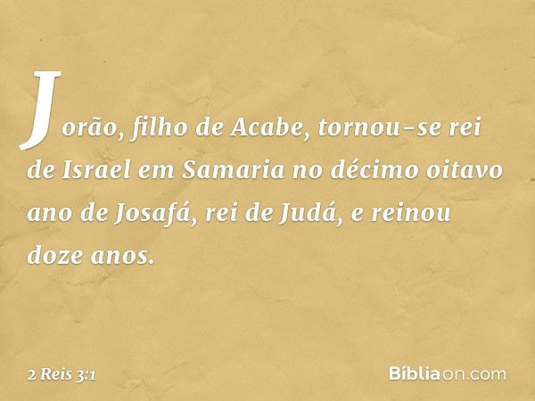 Jorão, filho de Acabe, tornou-se rei de Israel em Samaria no décimo oitavo ano de Josafá, rei de Judá, e reinou doze anos. -- 2 Reis 3:1