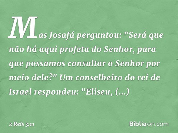 Mas Josafá perguntou: "Será que não há aqui profeta do Senhor, para que possamos consultar o Senhor por meio dele?"
Um conselheiro do rei de Israel respondeu: "