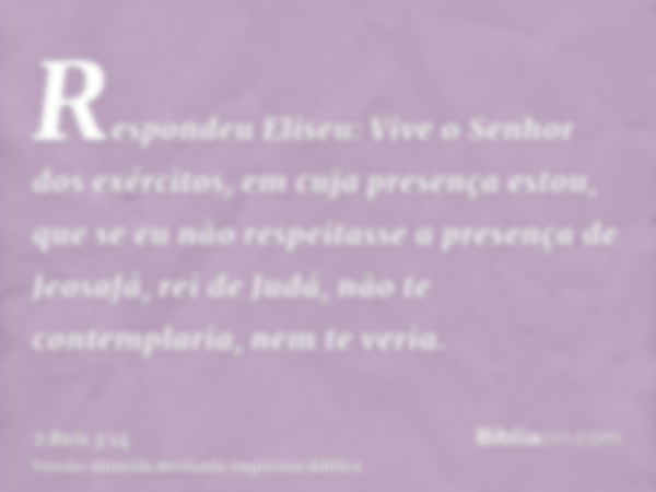 Respondeu Eliseu: Vive o Senhor dos exércitos, em cuja presença estou, que se eu não respeitasse a presença de Jeosafá, rei de Judá, não te contemplaria, nem te