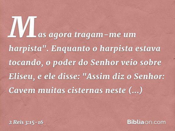 Mas agora tragam-me um harpista".
Enquanto o harpista estava tocando, o poder do Senhor veio sobre Eliseu, e ele disse: "Assim diz o Senhor: Cavem muitas cister