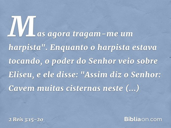 Mas agora tragam-me um harpista".
Enquanto o harpista estava tocando, o poder do Senhor veio sobre Eliseu, e ele disse: "Assim diz o Senhor: Cavem muitas cister